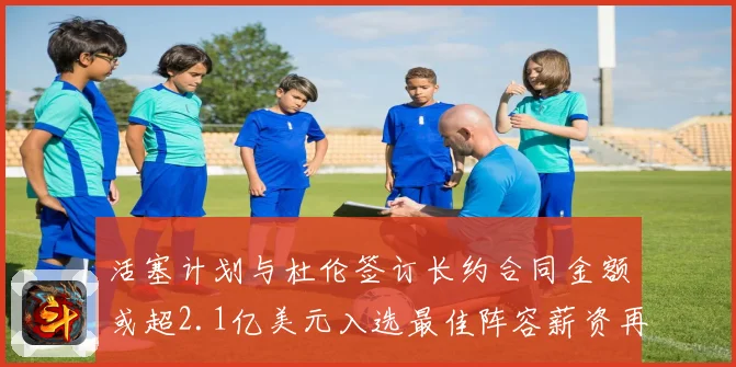 活塞计划与杜伦签订长约合同金额或超2.1亿美元入选最佳阵容薪资再增长
