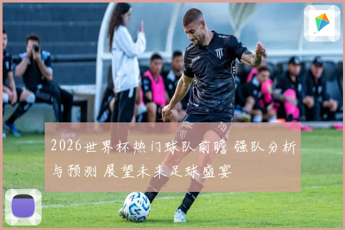2026世界杯热门球队前瞻 强队分析与预测 展望未来足球盛宴