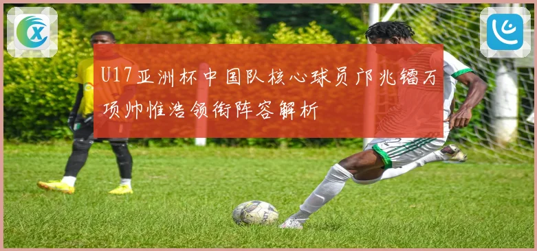 U17亚洲杯中国队核心球员邝兆镭万项帅惟浩领衔阵容解析