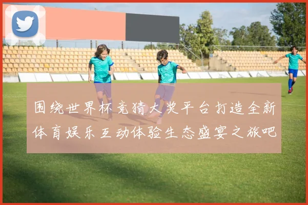 围绕世界杯竞猜大奖平台打造全新体育娱乐互动体验生态盛宴之旅吧