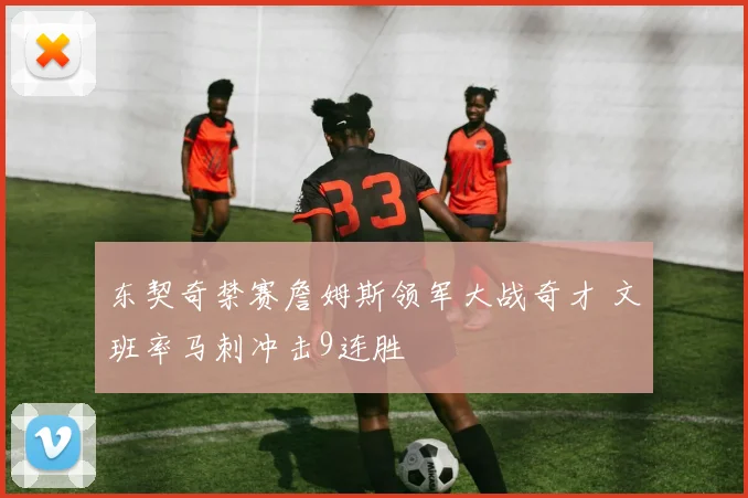东契奇禁赛詹姆斯领军大战奇才 文班率马刺冲击9连胜