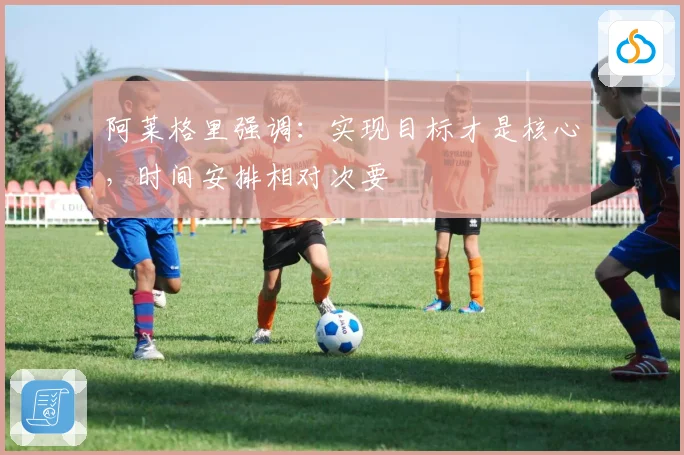 阿莱格里强调：实现目标才是核心，时间安排相对次要