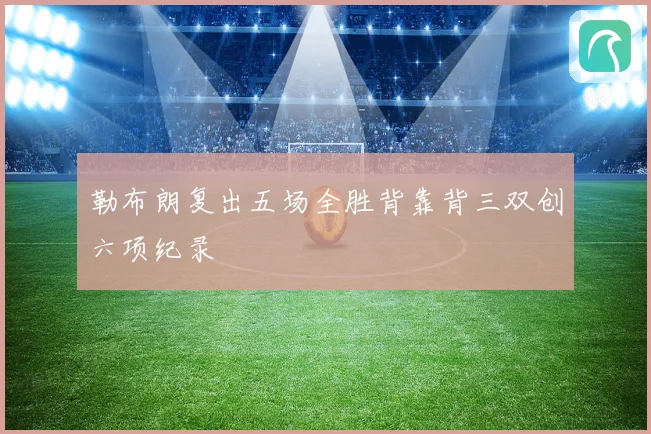 勒布朗复出五场全胜背靠背三双创六项纪录