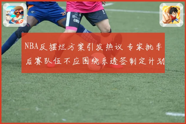 NBA反摆烂方案引发热议 专家批季后赛队伍不应围绕乐透签制定计划