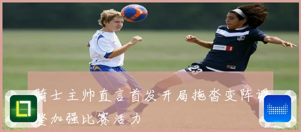 骑士主帅直言首发开局拖沓变阵调整加强比赛活力
